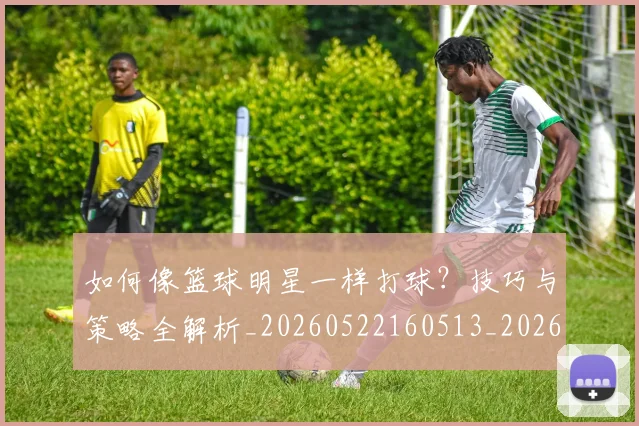 如何像篮球明星一样打球？技巧与策略全解析_20260522160513_20260707022605