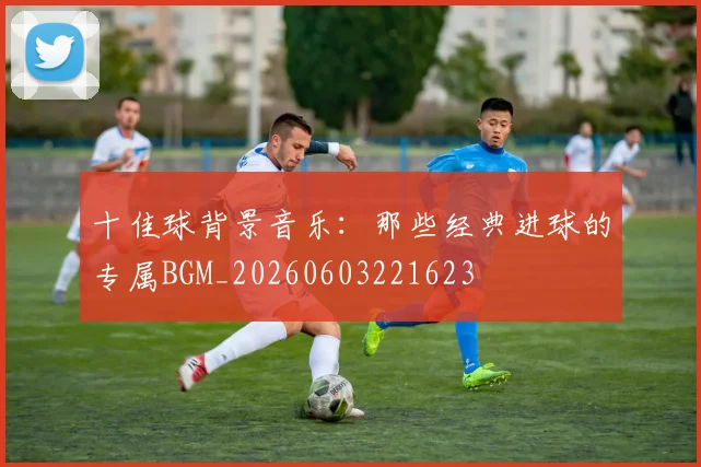 十佳球背景音乐：那些经典进球的专属BGM_20260603221623