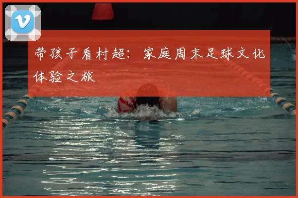 带孩子看村超:家庭周末足球文化体验之旅