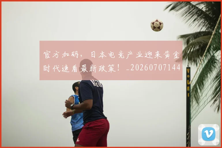 官方加码,日本电竞产业迎来黄金时代速看最新政策!_20260707144227