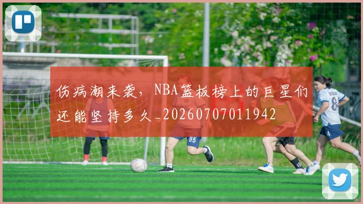 伤病潮来袭，NBA篮板榜上的巨星们还能坚持多久_20260707011942