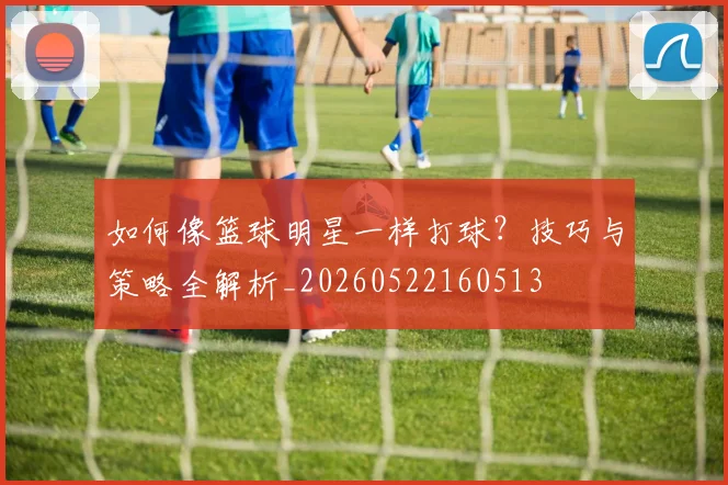 如何像篮球明星一样打球？技巧与策略全解析_20260522160513