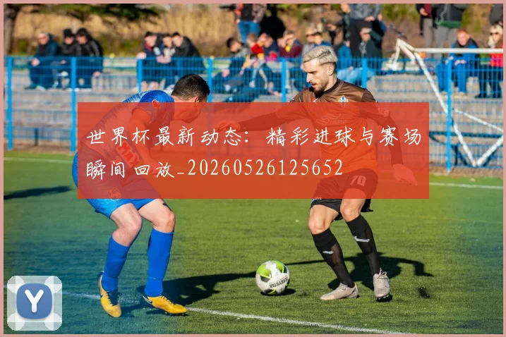世界杯最新动态:精彩进球与赛场瞬间回放_20260526125652
