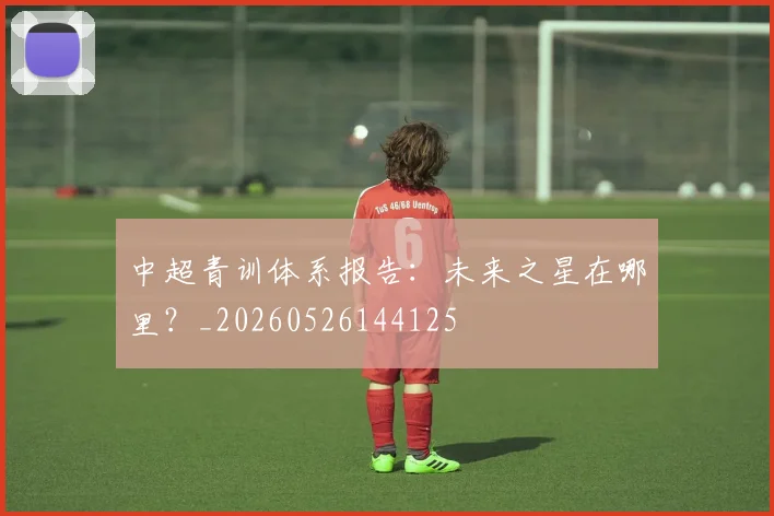中超青训体系报告:未来之星在哪里?_20260526144125