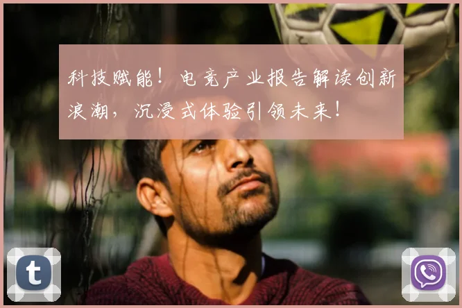 科技赋能！电竞产业报告解读创新浪潮，沉浸式体验引领未来！
