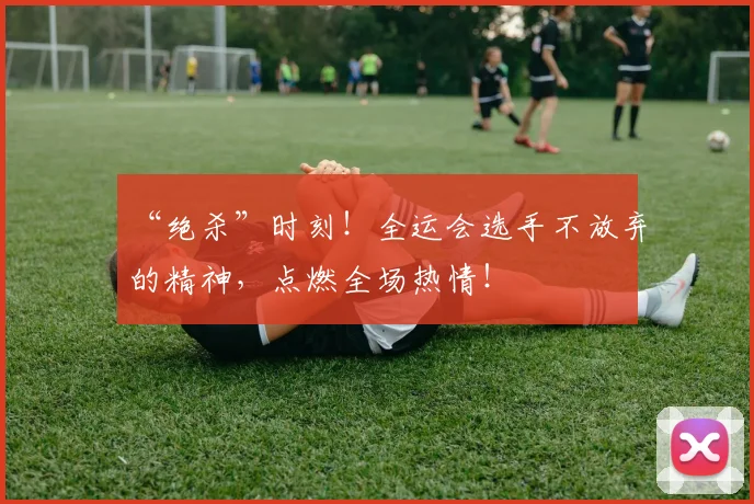 “绝杀”时刻!全运会选手不放弃的精神,点燃全场热情!