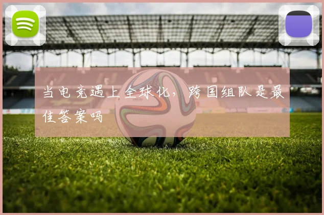 当电竞遇上全球化，跨国组队是最佳答案吗