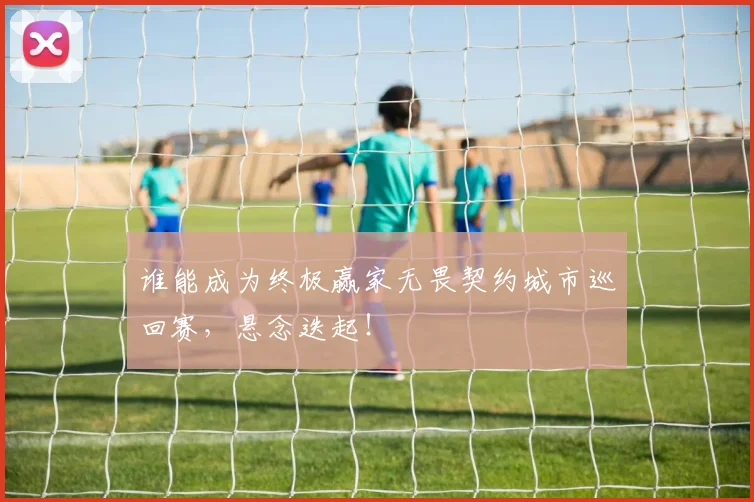 谁能成为终极赢家无畏契约城市巡回赛，悬念迭起！