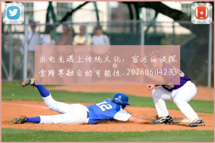 当电竞遇上传统文化，官方访谈探索跨界融合的可能性_20260604233041_20260707152705