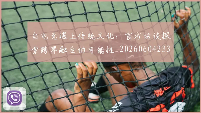 当电竞遇上传统文化,官方访谈探索跨界融合的可能性_20260604233041_20260707152705