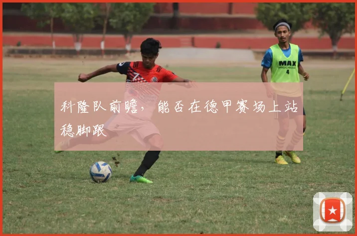 科隆队前瞻,能否在德甲赛场上站稳脚跟