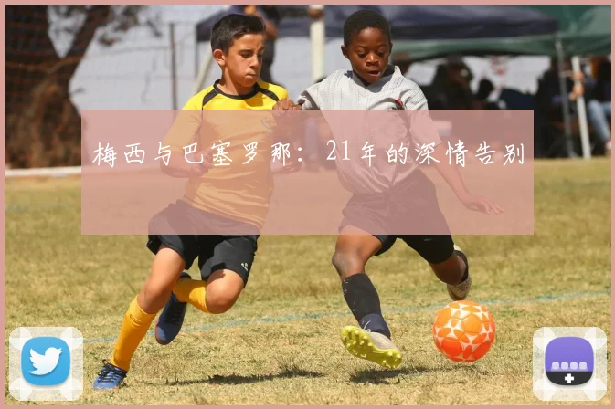 梅西与巴塞罗那:21年的深情告别
