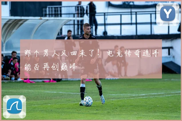 那个男人又回来了!电竞传奇选手能否再创巅峰