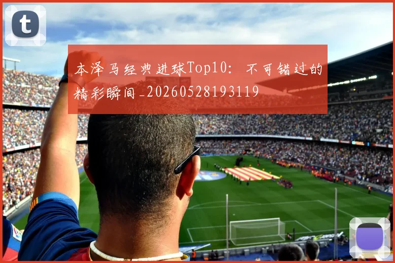 本泽马经典进球Top10：不可错过的精彩瞬间_20260528193119