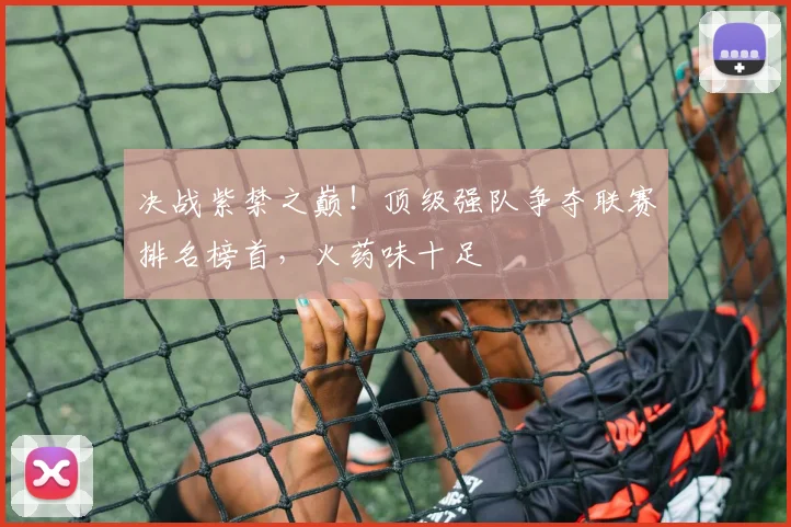 决战紫禁之巅！顶级强队争夺联赛排名榜首，火药味十足