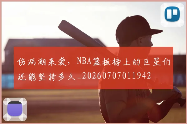 伤病潮来袭，NBA篮板榜上的巨星们还能坚持多久_20260707011942